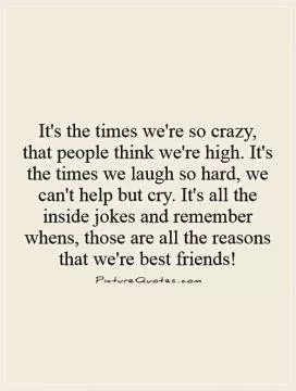 It's the times we're so crazy, that people think we're high. It's the times we laugh so hard, we can't help but cry. It's all the inside jokes and remember whens, those are all the reasons that we're best friends! Picture Quote #1
