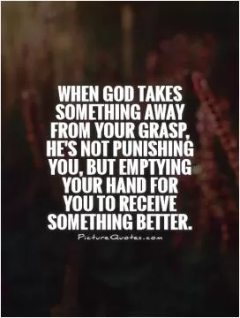 When God takes something away from your grasp, he's not punishing you, but emptying your hand for you to receive something better Picture Quote #1