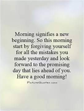 Morning signifies a new beginning. So this morning start by forgiving yourself for all the mistakes you made yesterday and look forward to the promising day that lies ahead of you. Have a good morning! Picture Quote #1