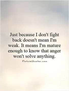 Just because I don't fight back doesn't mean I'm weak. It means I'm mature enough to know that anger won't solve anything Picture Quote #1