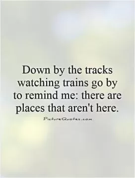 Down by the tracks watching trains go by to remind me: there are places that aren't here Picture Quote #1
