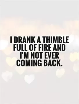 I drank a thimble full of fire and I'm not ever coming back Picture Quote #1