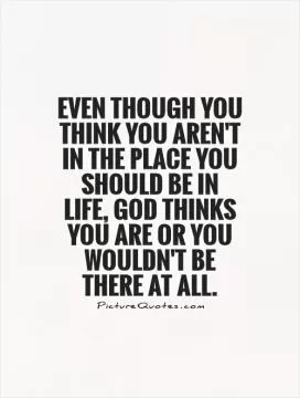 Even though you think you aren't in the place you should be in life, God thinks you are or you wouldn't be there at all Picture Quote #1