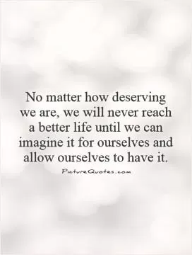 No matter how deserving we are, we will never reach a better life until we can imagine it for ourselves and allow ourselves to have it Picture Quote #1