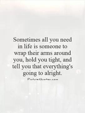 Sometimes all you need in life is someone to wrap their arms around you, hold you tight, and tell you that everything's going to alright Picture Quote #1