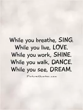 While you breathe, SING. While you live, LOVE.  While you work, SHINE.  While you walk, DANCE.  While you see, DREAM Picture Quote #1