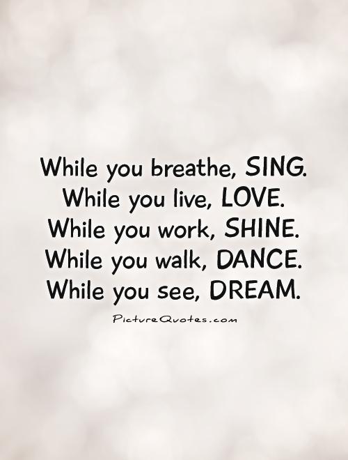 While you breathe, SING. While you live, LOVE.  While you work, SHINE.  While you walk, DANCE.  While you see, DREAM Picture Quote #1