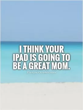 I think your iPad is going to be a great mom Picture Quote #1
