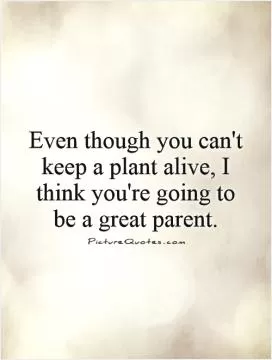 Even though you can't keep a plant alive, I think you're going to be a great parent Picture Quote #1