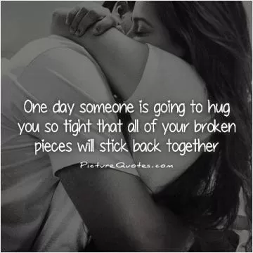 One day someone is going to hug you so tight that all of your broken pieces will stick back together Picture Quote #1