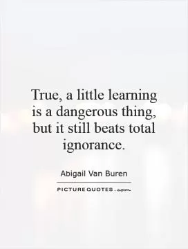 True, a little learning is a dangerous thing, but it still beats total ignorance Picture Quote #1