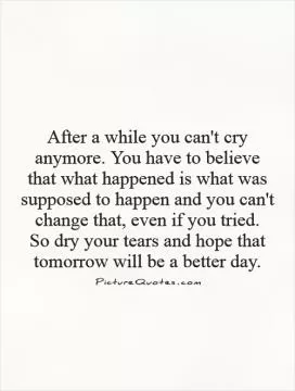 After a while you can't cry anymore. You have to believe that what happened is what was supposed to happen and you can't change that, even if you tried.  So dry your tears and hope that tomorrow will be a better day Picture Quote #1