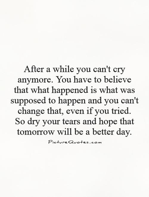 After a while you can't cry anymore. You have to believe that what happened is what was supposed to happen and you can't change that, even if you tried.  So dry your tears and hope that tomorrow will be a better day Picture Quote #1