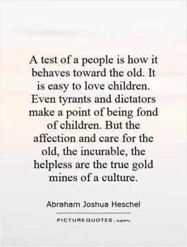 A test of a people is how it behaves toward the old. It is easy to love children. Even tyrants and dictators make a point of being fond of children. But the affection and care for the old, the incurable, the helpless are the true gold mines of a culture Picture Quote #1
