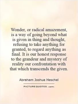 Wonder, or radical amazement, is a way of going beyond what is given in thing and thought, refusing to take anything for granted, to regard anything as final. It is our honest response to the grandeur and mystery of reality our confrontation with that which transcends the given Picture Quote #1
