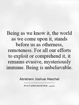 Being as we know it, the world as we come upon it, stands before us as otherness, remoteness. For all our efforts to exploit or comprehend it, it remains evasive, mysteriously immune. Being is unbelievable Picture Quote #1