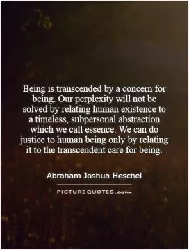 Being is transcended by a concern for being. Our perplexity will not be solved by relating human existence to a timeless, subpersonal abstraction which we call essence. We can do justice to human being only by relating it to the transcendent care for being Picture Quote #1