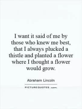 I want it said of me by those who knew me best, that I always plucked a thistle and planted a flower where I thought a flower would grow Picture Quote #1