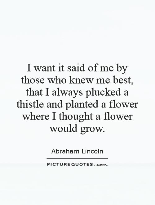 I want it said of me by those who knew me best, that I always plucked a thistle and planted a flower where I thought a flower would grow Picture Quote #1