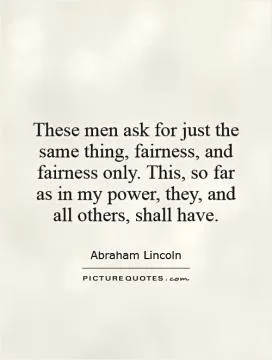These men ask for just the same thing, fairness, and fairness only. This, so far as in my power, they, and all others, shall have Picture Quote #1