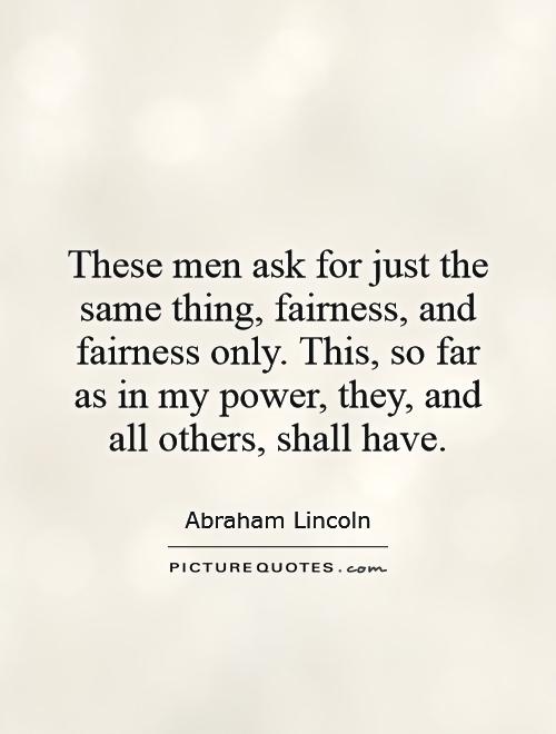 These men ask for just the same thing, fairness, and fairness only. This, so far as in my power, they, and all others, shall have Picture Quote #1