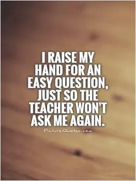 I raise my hand for an easy question, just so the teacher won't ask me again Picture Quote #1