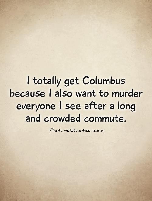 I totally get Columbus because I also want to murder everyone I see after a long and crowded commute Picture Quote #1