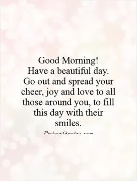 Good Morning! Have a beautiful day.  Go out and spread your cheer, joy and love to all those around you, to fill this day with their smiles Picture Quote #1