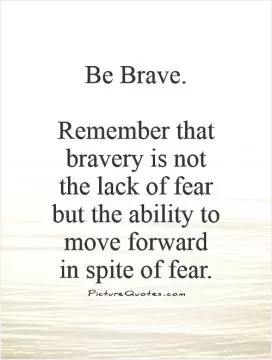 Be Brave.   Remember that bravery is not the lack of fear but the ability to move forward in spite of fear Picture Quote #1