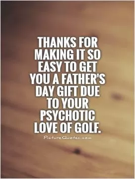 Thanks for making it so easy to get you a Father's Day gift due to your psychotic love of golf Picture Quote #1