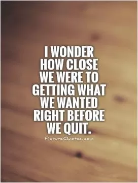 I wonder how close we were to getting what we wanted right before we quit Picture Quote #1