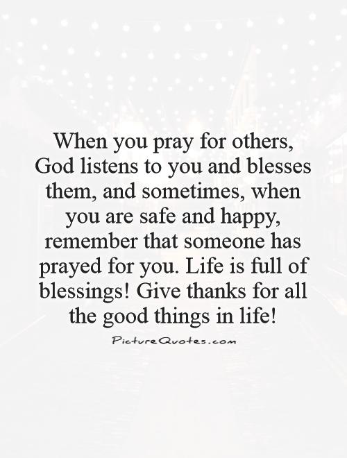 When you pray for others, God listens to you and blesses them, and sometimes, when you are safe and happy, remember that someone has prayed for you. Life is full of blessings! Give thanks for all the good things in life! Picture Quote #1