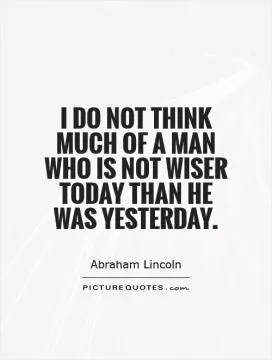 I do not think much of a man who is not wiser today than he was yesterday Picture Quote #1