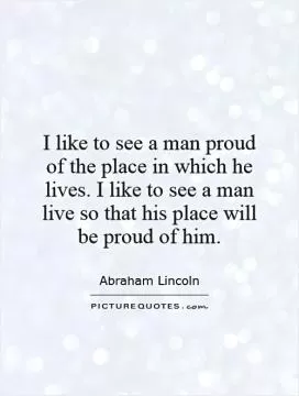 I like to see a man proud of the place in which he lives. I like to see a man live so that his place will be proud of him Picture Quote #1