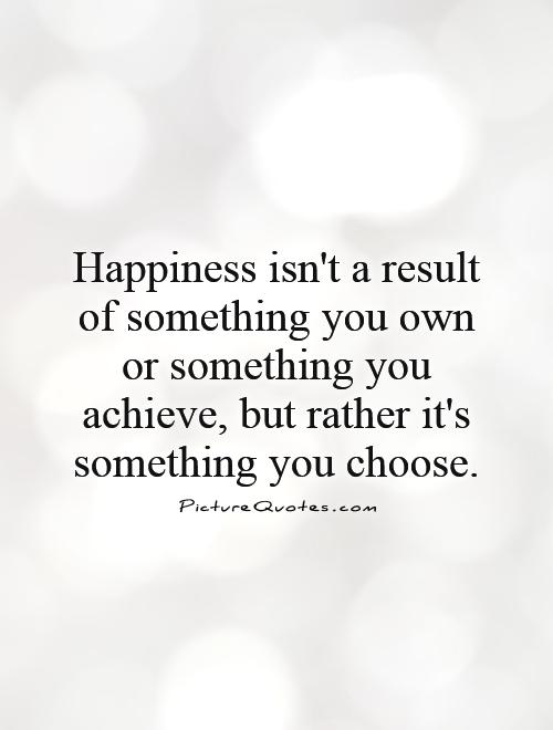 Happiness isn't a result of something you own or something you achieve, but rather it's something you choose Picture Quote #1