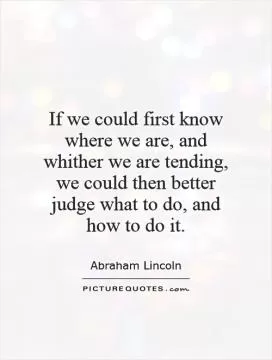 If we could first know where we are, and whither we are tending, we could then better judge what to do, and how to do it Picture Quote #1