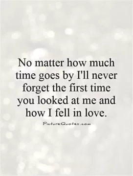 No matter how much time goes by I'll never forget the first time you looked at me and how I fell in love Picture Quote #1