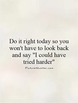 Do it right today so you won't have to look back and say 