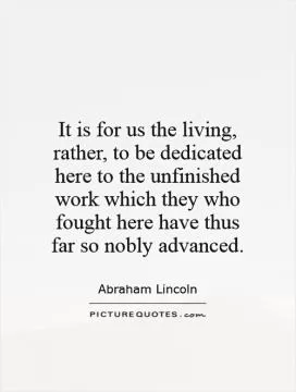 It is for us the living, rather, to be dedicated here to the unfinished work which they who fought here have thus far so nobly advanced Picture Quote #1