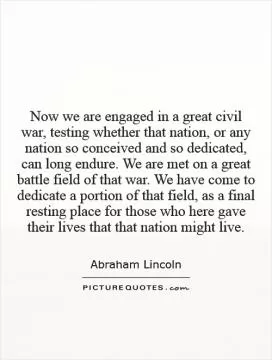 Now we are engaged in a great civil war, testing whether that nation, or any nation so conceived and so dedicated, can long endure. We are met on a great battle field of that war. We have come to dedicate a portion of that field, as a final resting place for those who here gave their lives that that nation might live Picture Quote #1