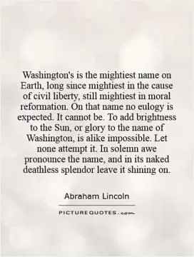 Washington's is the mightiest name on Earth, long since mightiest in the cause of civil liberty, still mightiest in moral reformation. On that name no eulogy is expected. It cannot be. To add brightness to the Sun, or glory to the name of Washington, is alike impossible. Let none attempt it. In solemn awe pronounce the name, and in its naked deathless splendor leave it shining on Picture Quote #1