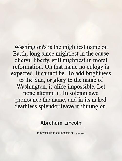 Washington's is the mightiest name on Earth, long since mightiest in the cause of civil liberty, still mightiest in moral reformation. On that name no eulogy is expected. It cannot be. To add brightness to the Sun, or glory to the name of Washington, is alike impossible. Let none attempt it. In solemn awe pronounce the name, and in its naked deathless splendor leave it shining on Picture Quote #1