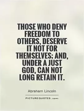 Those who deny freedom to others, deserve it not for themselves; and, under a just God, can not long retain it Picture Quote #1