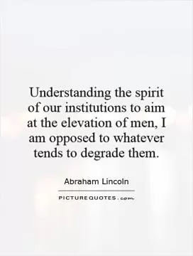 Understanding the spirit of our institutions to aim at the elevation of men, I am opposed to whatever tends to degrade them Picture Quote #1