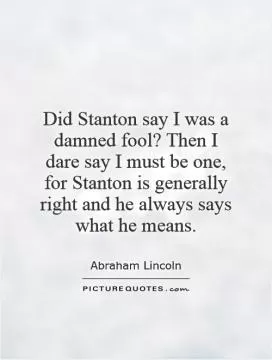 Did Stanton say I was a damned fool? Then I dare say I must be one, for Stanton is generally right and he always says what he means Picture Quote #1