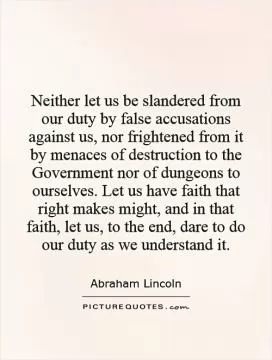 Neither let us be slandered from our duty by false accusations against us, nor frightened from it by menaces of destruction to the Government nor of dungeons to ourselves. Let us have faith that right makes might, and in that faith, let us, to the end, dare to do our duty as we understand it Picture Quote #1