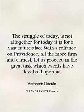 The struggle of today, is not altogether for today    it is for a vast future also. With a reliance on Providence, all the more firm and earnest, let us proceed in the great task which events have devolved upon us Picture Quote #1