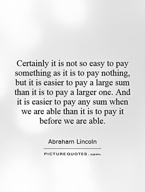 Certainly it is not so easy to pay something as it is to pay nothing, but it is easier to pay a large sum than it is to pay a larger one. And it is easier to pay any sum when we are able than it is to pay it before we are able Picture Quote #1