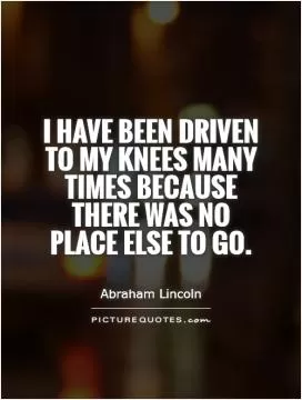 I have been driven to my knees many times because there was no place else to go Picture Quote #1