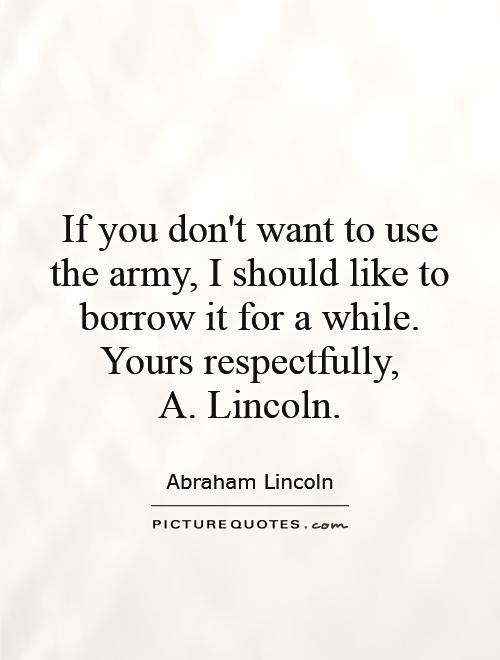 If you don't want to use the army, I should like to borrow it for a while. Yours respectfully,  A. Lincoln Picture Quote #1